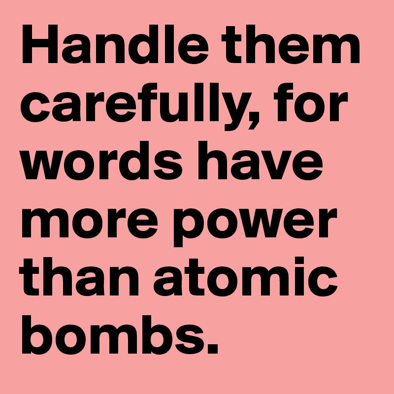 Handle them carefully, for words have more power than atomic bombs.