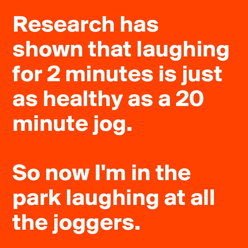 Research has shown that laughing for 2 minutes is just as healthy as a 20 minute jog.

So now I'm in the park laughing at all the joggers.