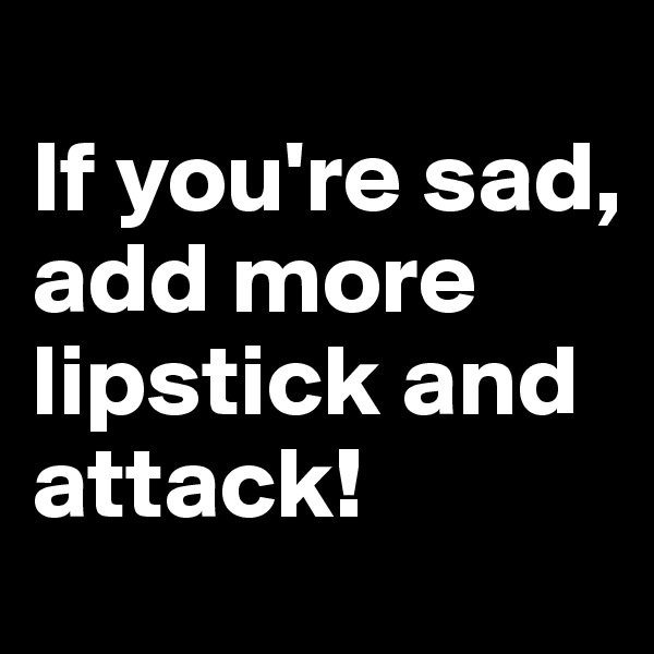 
If you're sad, add more lipstick and attack!