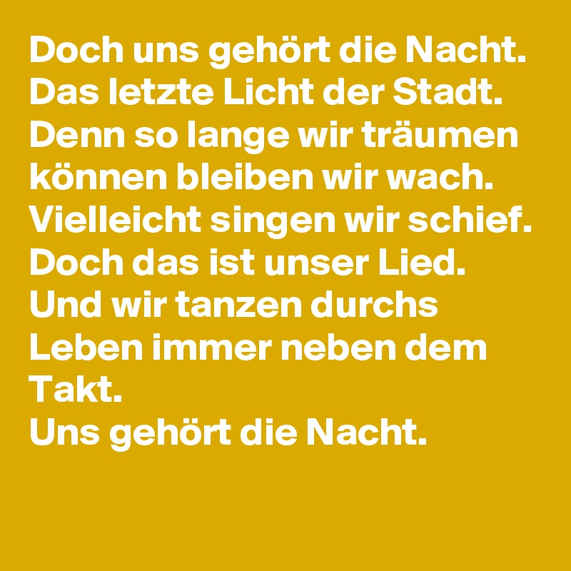 Doch uns gehört die Nacht.
Das letzte Licht der Stadt.
Denn so lange wir träumen können bleiben wir wach.
Vielleicht singen wir schief.
Doch das ist unser Lied.
Und wir tanzen durchs Leben immer neben dem Takt.
Uns gehört die Nacht.
