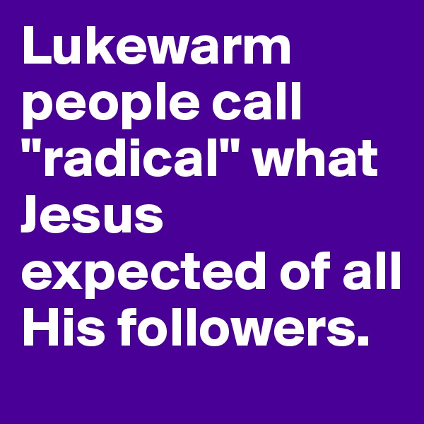 Lukewarm people call "radical" what Jesus expected of all His followers. 