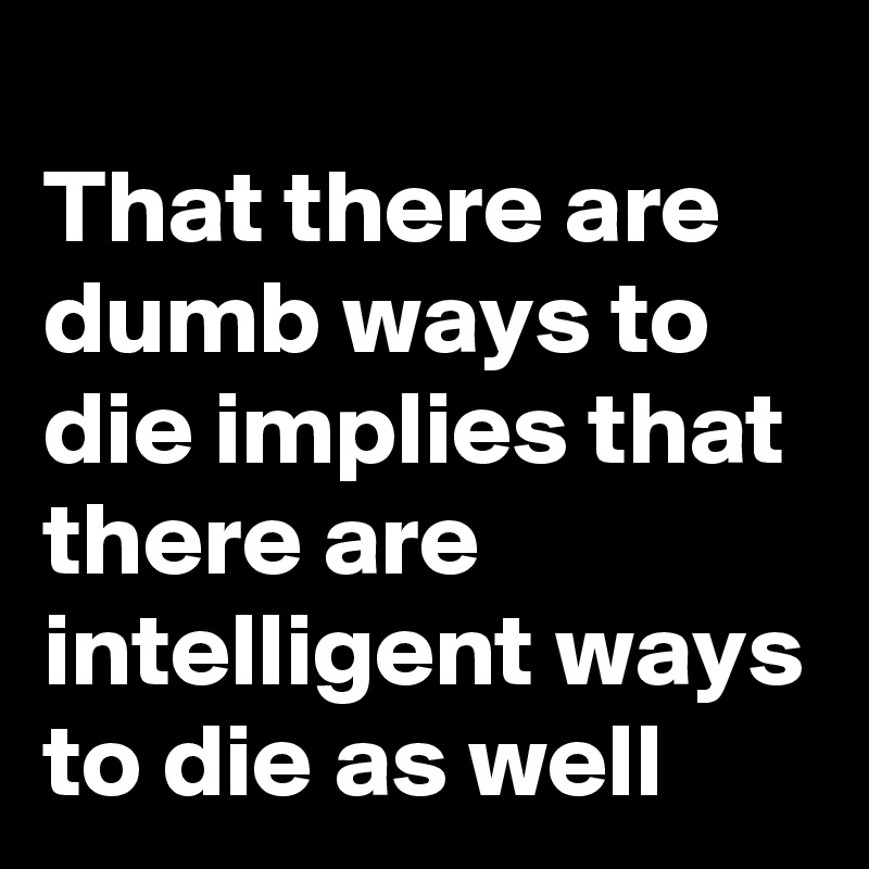 
That there are dumb ways to die implies that there are intelligent ways to die as well