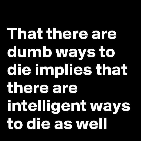 
That there are dumb ways to die implies that there are intelligent ways to die as well