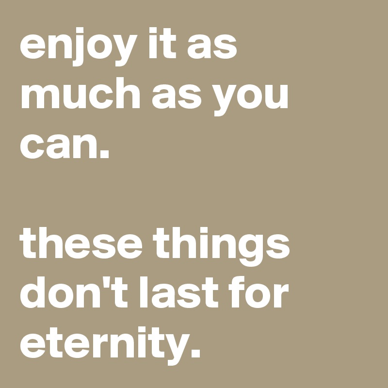 enjoy it as much as you can.

these things don't last for eternity.