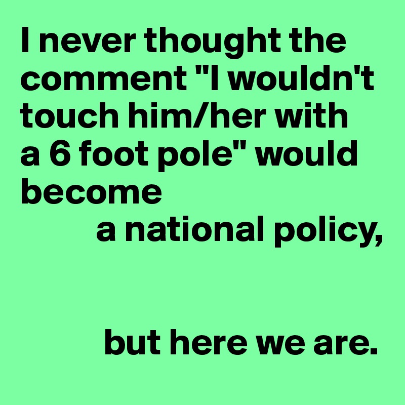 I never thought the comment "I wouldn't touch him/her with 
a 6 foot pole" would become
          a national policy,


           but here we are.