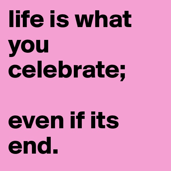 life is what you celebrate;

even if its end.