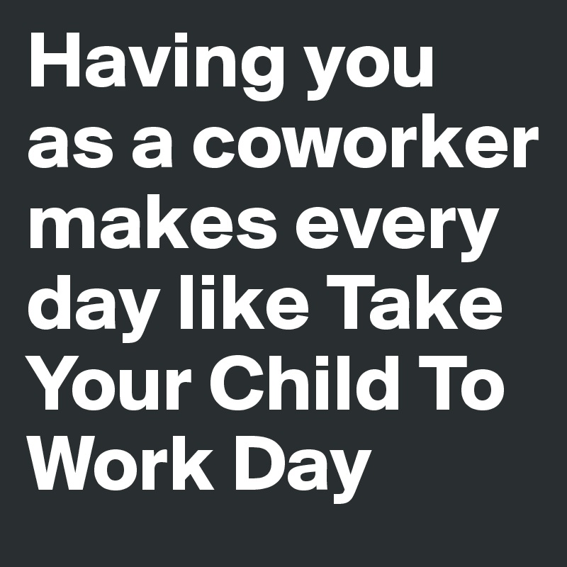 Having you as a coworker makes every day like Take Your Child To Work Day