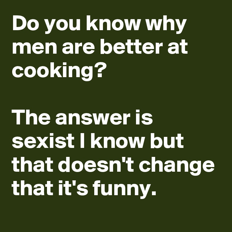 Do you know why men are better at cooking? 

The answer is sexist I know but that doesn't change that it's funny. 