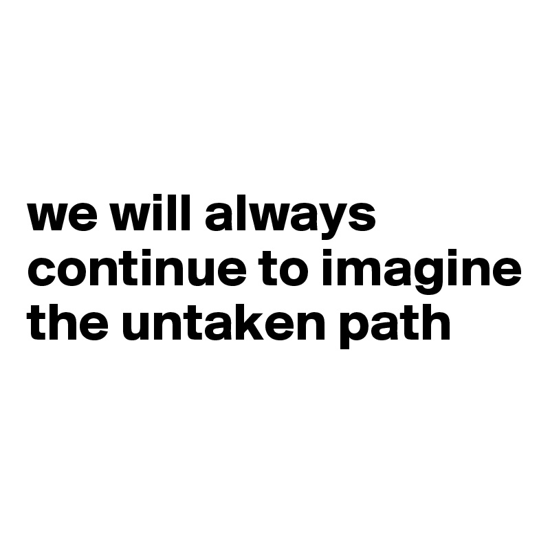 


we will always continue to imagine the untaken path

