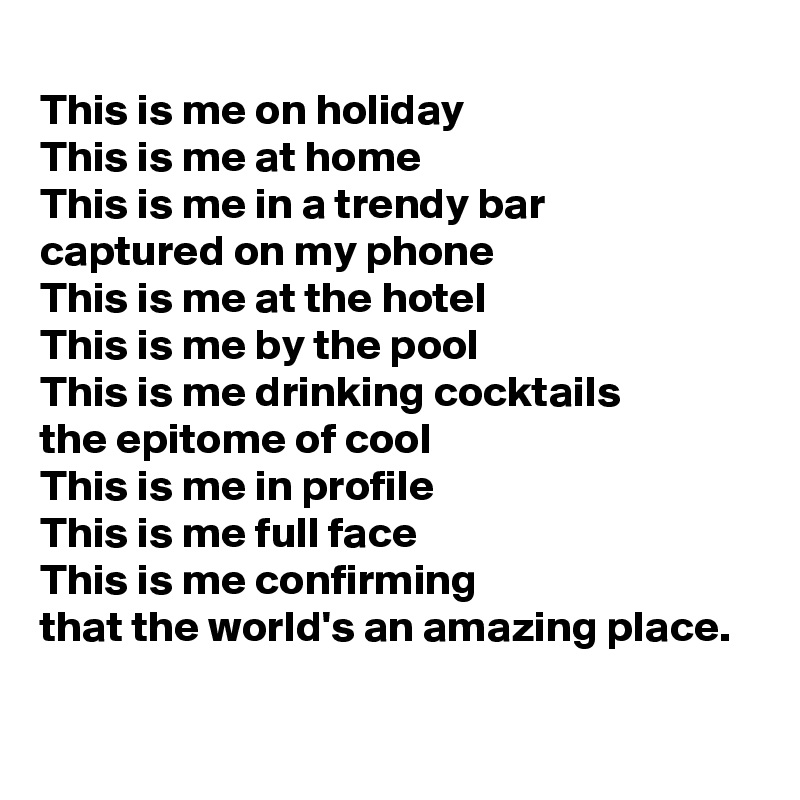 
This is me on holiday
This is me at home
This is me in a trendy bar
captured on my phone 
This is me at the hotel
This is me by the pool
This is me drinking cocktails
the epitome of cool
This is me in profile
This is me full face
This is me confirming
that the world's an amazing place. 
 
  