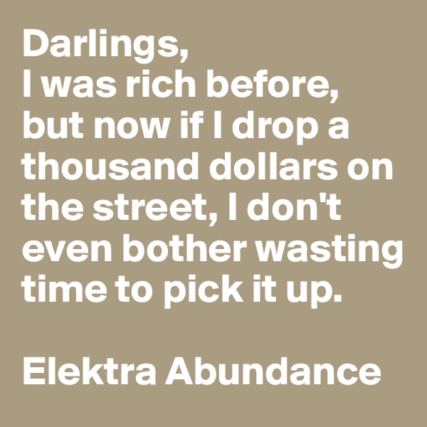 Darlings, 
I was rich before, but now if I drop a thousand dollars on the street, I don't even bother wasting time to pick it up. 

Elektra Abundance