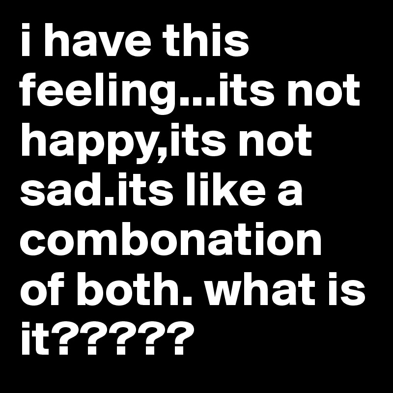i have this feeling...its not happy,its not sad.its like a combonation of both. what is it?????