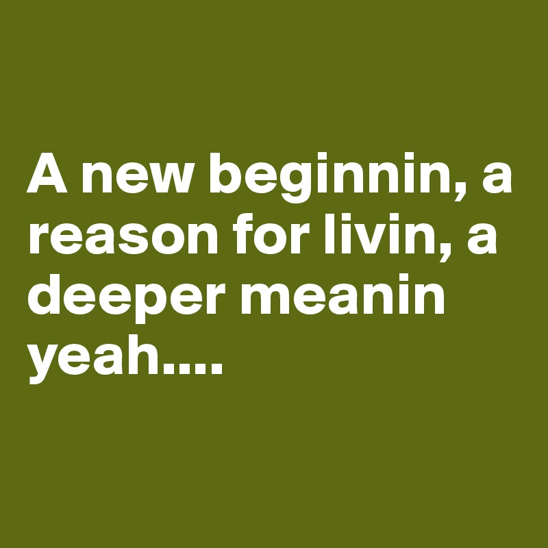 

A new beginnin, a reason for livin, a deeper meanin yeah....

