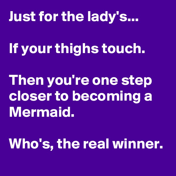 Just for the lady's...

If your thighs touch.

Then you're one step closer to becoming a Mermaid.

Who's, the real winner.