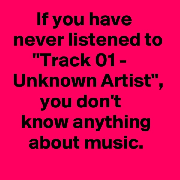        If you have           never listened to
      "Track 01 -            Unknown Artist",
        you don't 
   know anything          about music. 