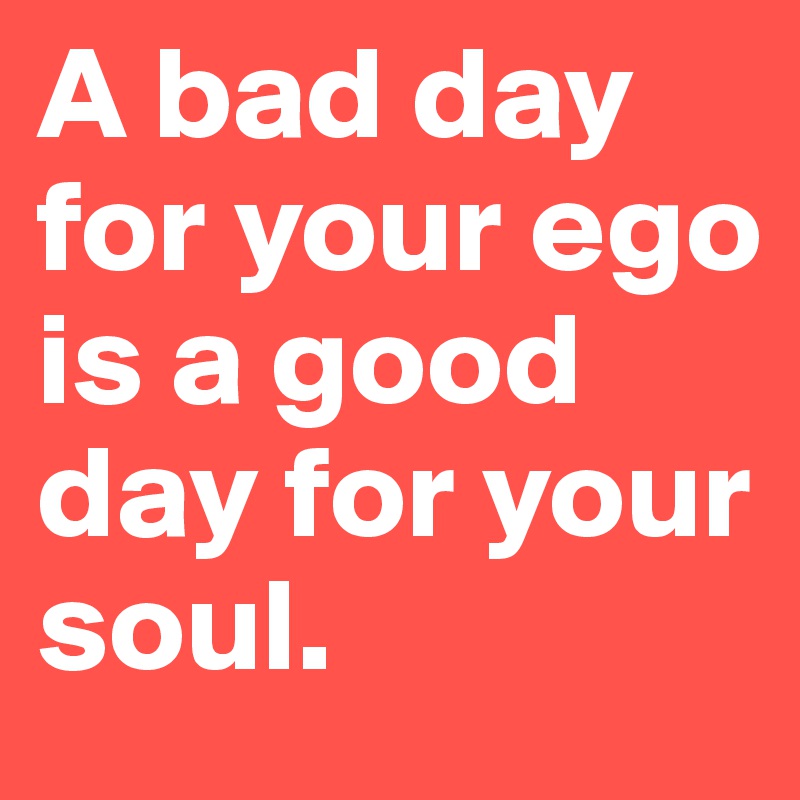 A bad day for your ego is a good day for your soul.