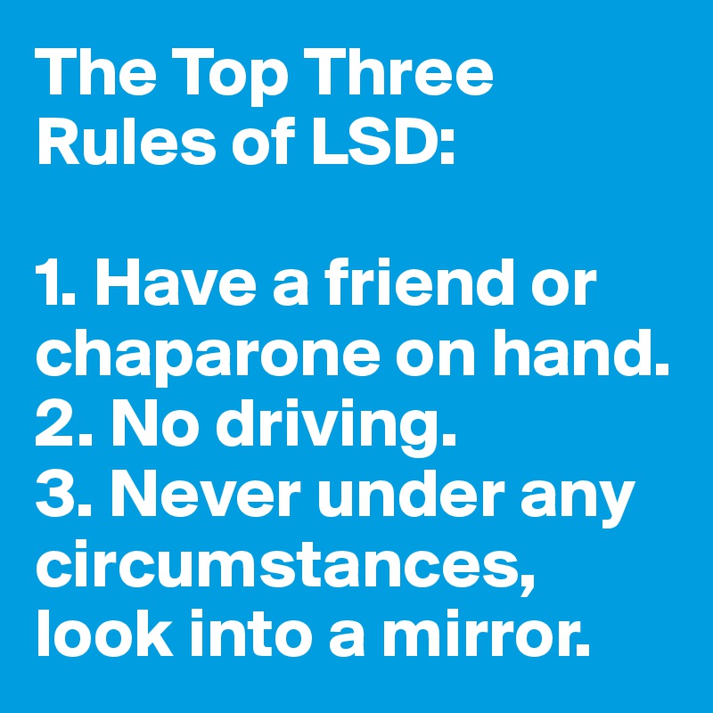 The Top Three Rules of LSD:

1. Have a friend or chaparone on hand.
2. No driving.
3. Never under any circumstances, look into a mirror.