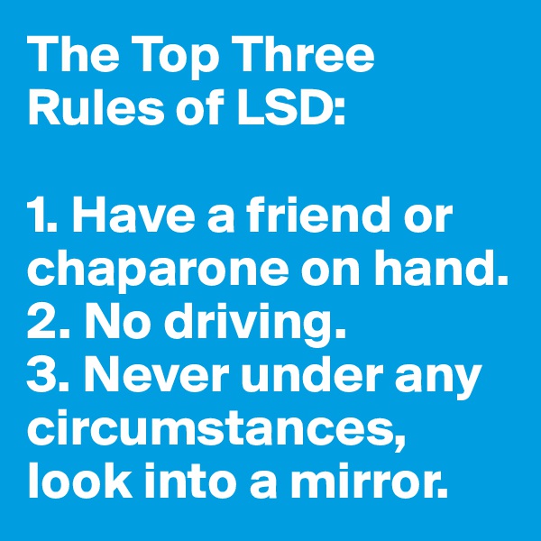 The Top Three Rules of LSD:

1. Have a friend or chaparone on hand.
2. No driving.
3. Never under any circumstances, look into a mirror.