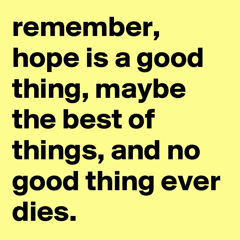 remember, hope is a good thing, maybe the best of things, and no good thing ever dies. 