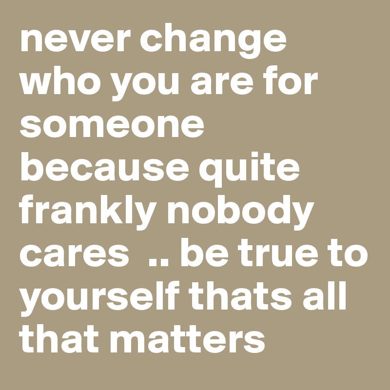 never change who you are for someone because quite frankly nobody cares  .. be true to yourself thats all that matters