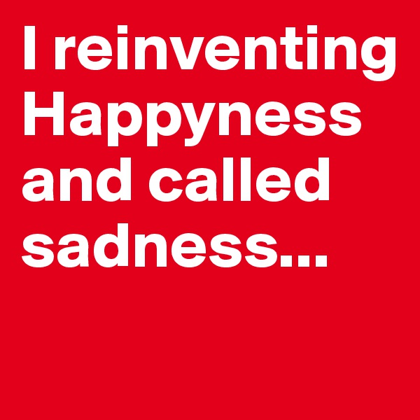 I reinventing Happyness and called sadness...
