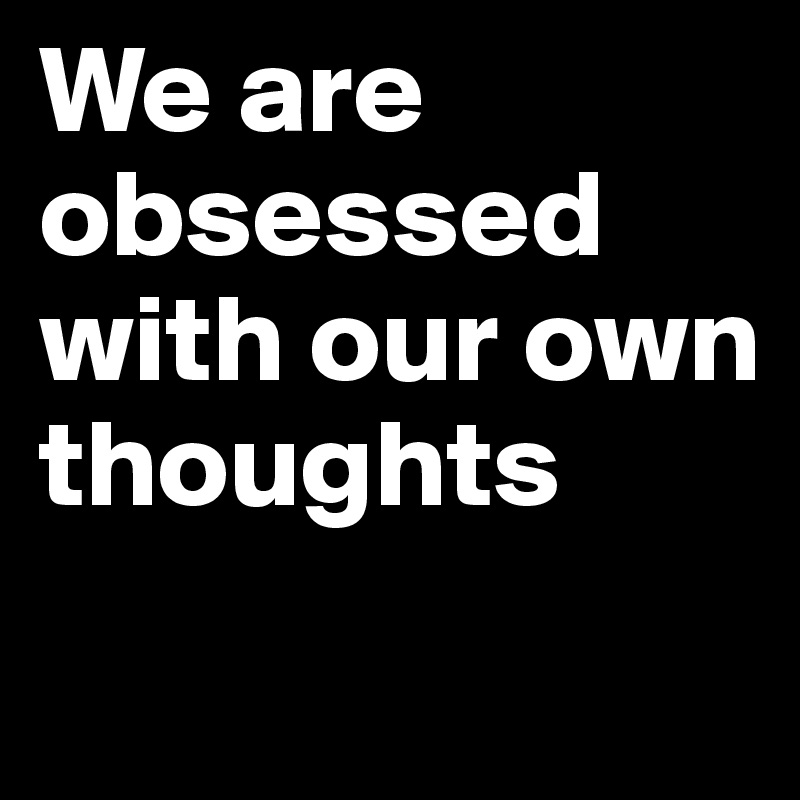 We are obsessed with our own thoughts
