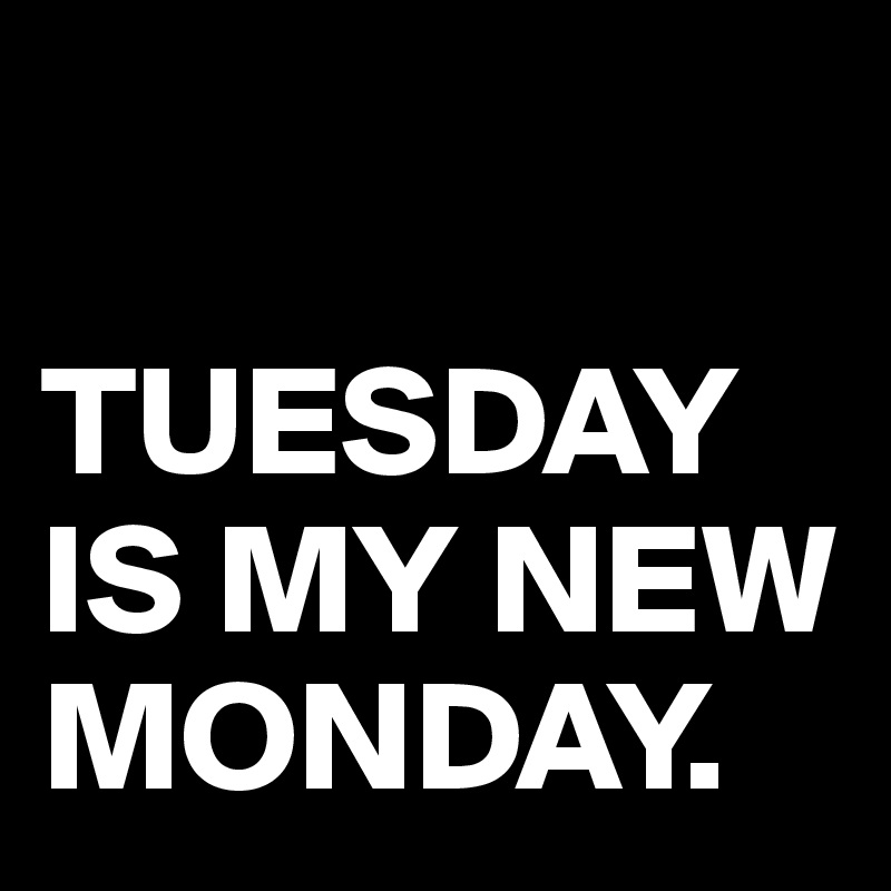 

TUESDAY IS MY NEW    
MONDAY.