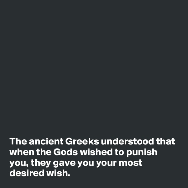 











The ancient Greeks understood that when the Gods wished to punish you, they gave you your most desired wish.