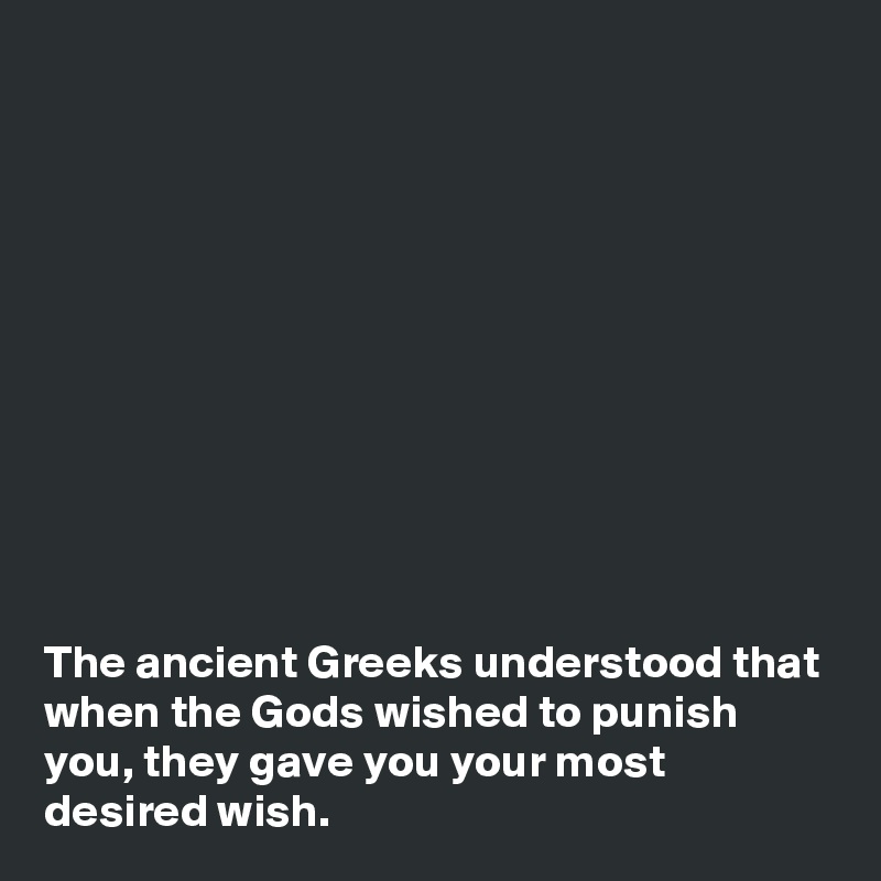 











The ancient Greeks understood that when the Gods wished to punish you, they gave you your most desired wish.