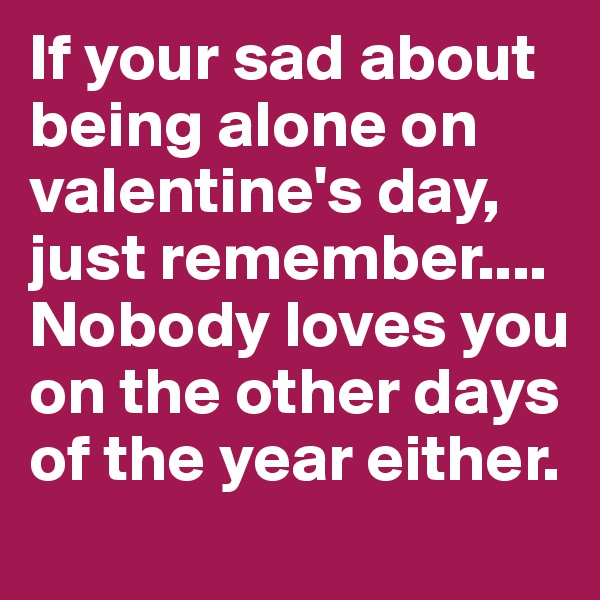If your sad about being alone on valentine's day, just remember.... Nobody loves you on the other days of the year either.