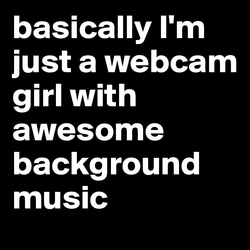 basically I'm just a webcam girl with awesome background music