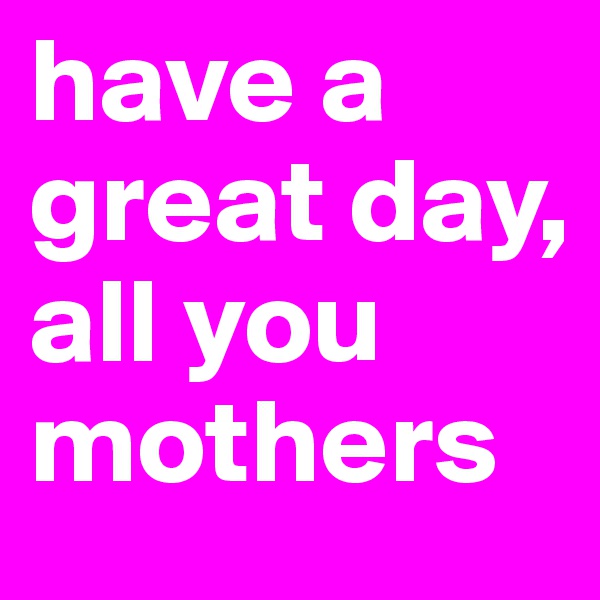 have a great day, all you mothers