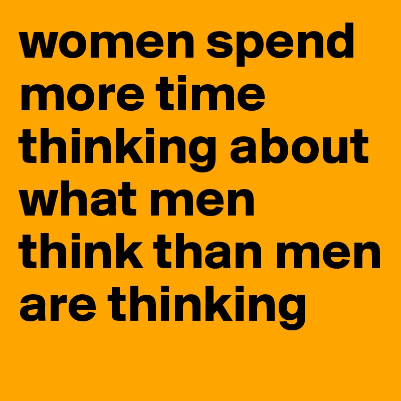 women spend more time thinking about what men think than men are thinking