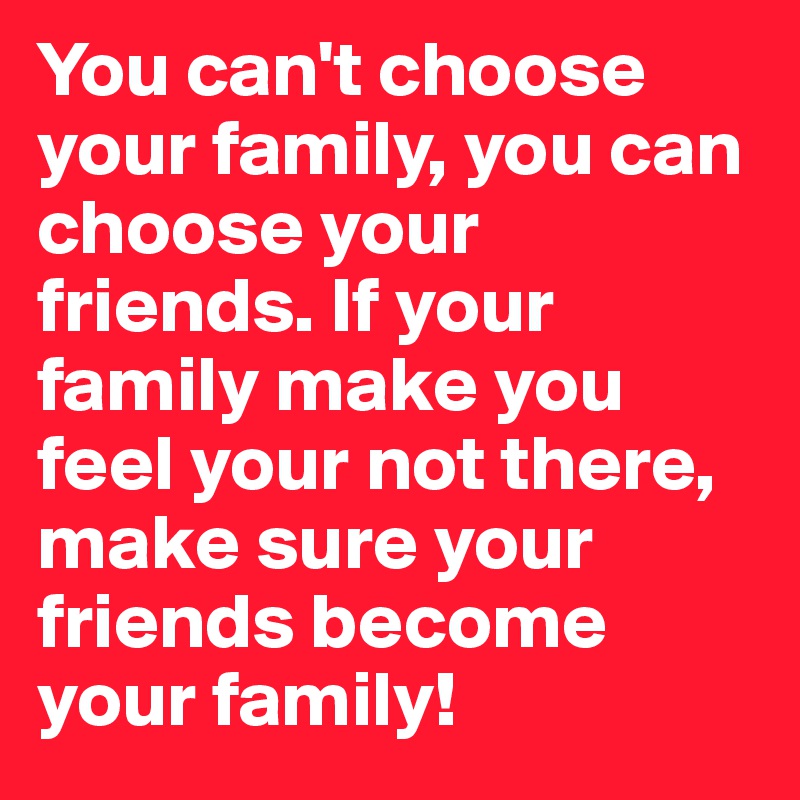 You can't choose your family, you can choose your friends. If your family make you feel your not there, make sure your friends become your family!