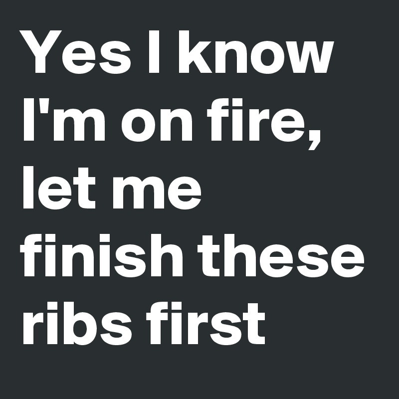 Yes I know I'm on fire, let me finish these ribs first