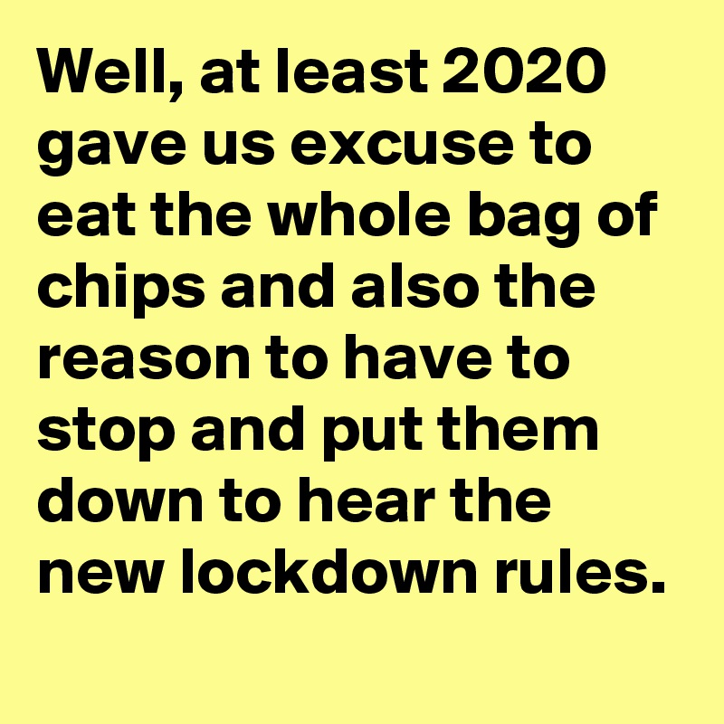 Well, at least 2020 gave us excuse to eat the whole bag of chips and also the reason to have to stop and put them down to hear the new lockdown rules.