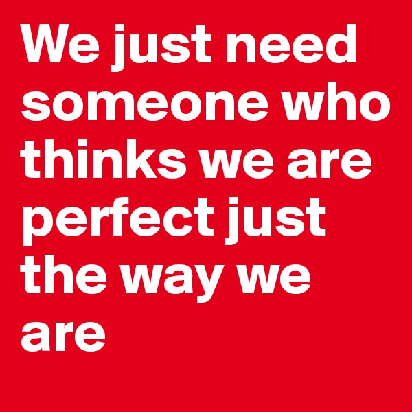 We just need someone who thinks we are perfect just the way we are 