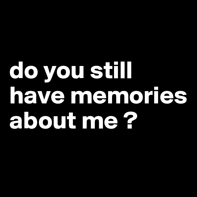 

do you still have memories about me ?
