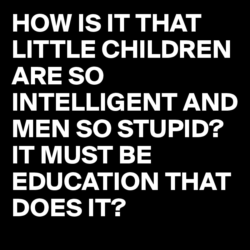 HOW IS IT THAT LITTLE CHILDREN ARE SO INTELLIGENT AND MEN SO STUPID? 
IT MUST BE EDUCATION THAT DOES IT?