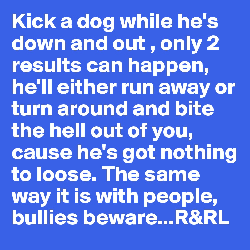 Kick a dog while he's down and out , only 2 results can happen, he'll either run away or turn around and bite the hell out of you, cause he's got nothing to loose. The same way it is with people, bullies beware...R&RL