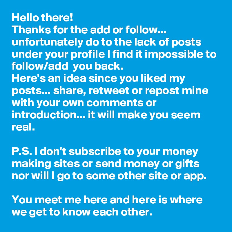 Hello there! 
Thanks for the add or follow... unfortunately do to the lack of posts under your profile I find it impossible to follow/add  you back.
Here's an idea since you liked my posts... share, retweet or repost mine with your own comments or introduction... it will make you seem real. 

P.S. I don't subscribe to your money making sites or send money or gifts nor will I go to some other site or app.

You meet me here and here is where we get to know each other.