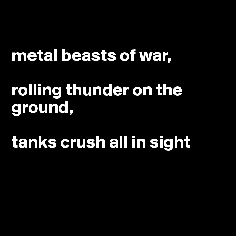 

metal beasts of war,

rolling thunder on the ground,

tanks crush all in sight



