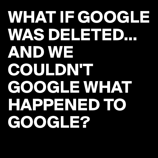 WHAT IF GOOGLE WAS DELETED...
AND WE COULDN'T GOOGLE WHAT HAPPENED TO GOOGLE?