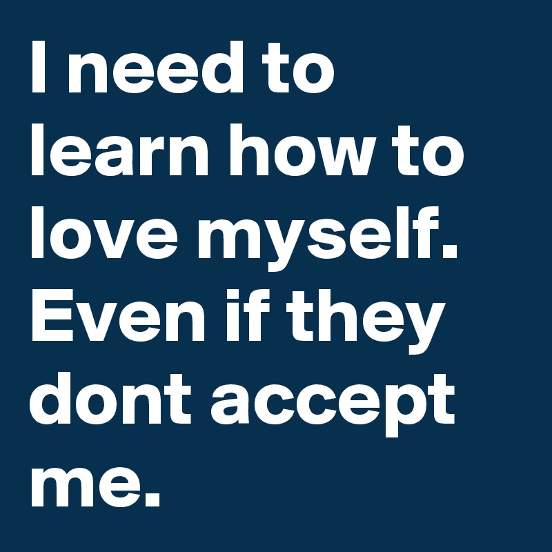 I need to learn how to love myself. Even if they dont accept me.