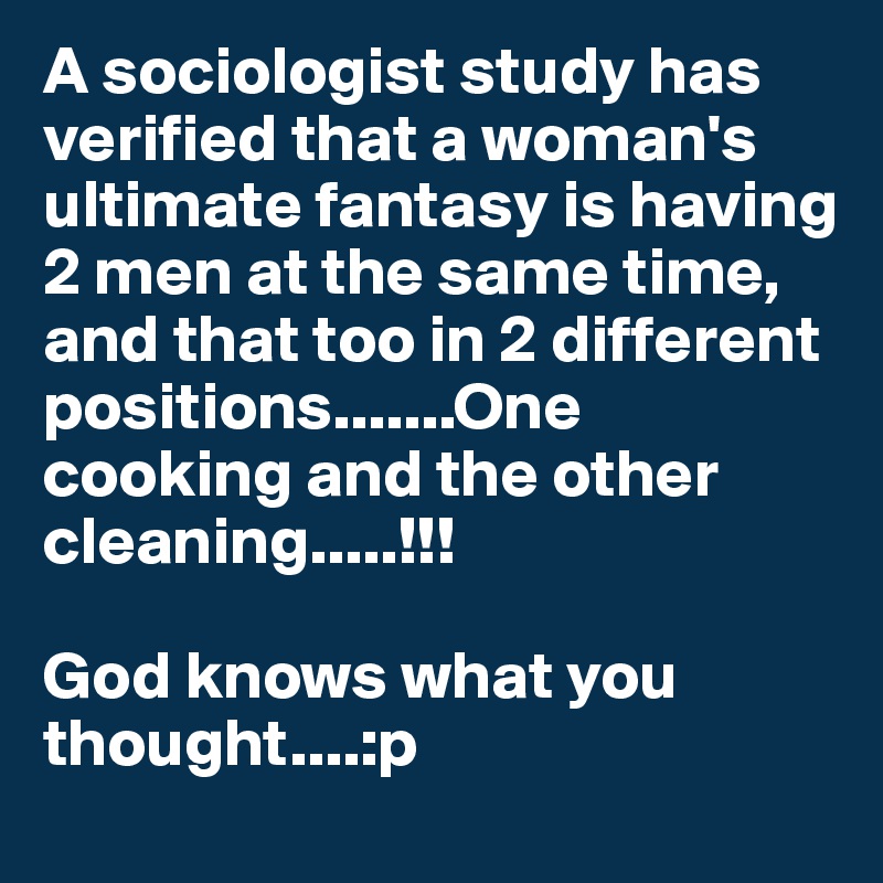 A sociologist study has verified that a woman's ultimate fantasy is having 2 men at the same time, and that too in 2 different positions.......One cooking and the other cleaning.....!!!God knows what you thought....:p