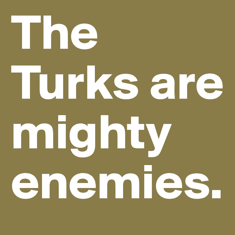 The Turks are mighty enemies.