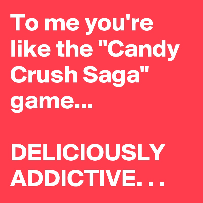 To me you're like the "Candy Crush Saga" game...

DELICIOUSLY ADDICTIVE. . .