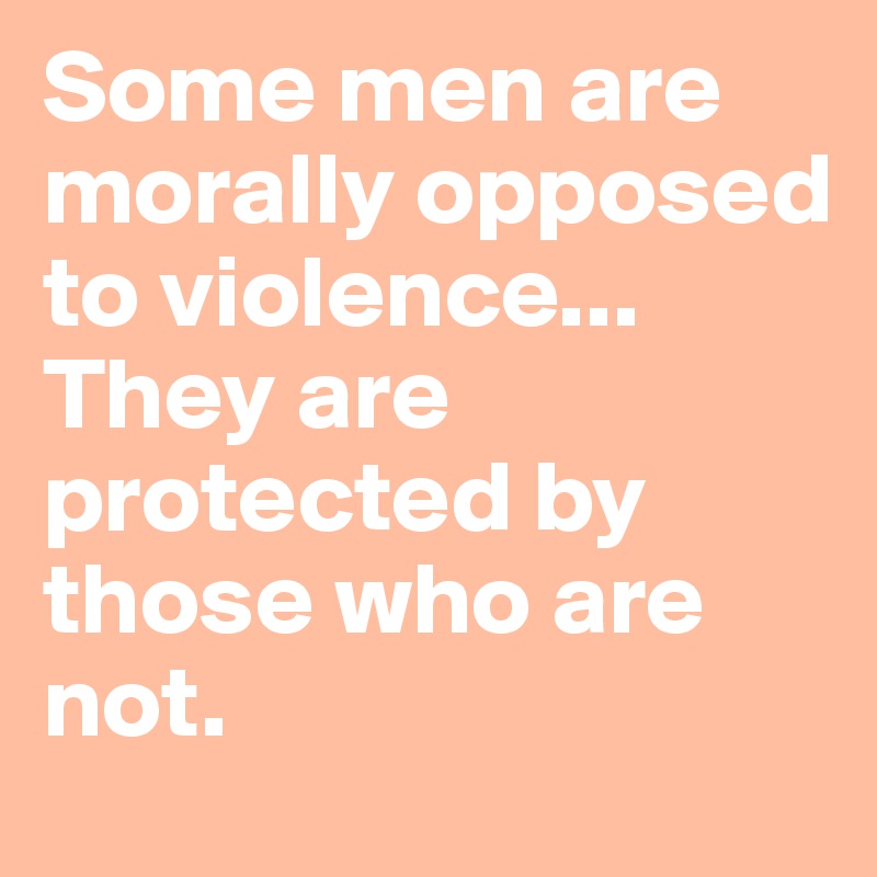 Some men are morally opposed to violence...
They are protected by those who are not.