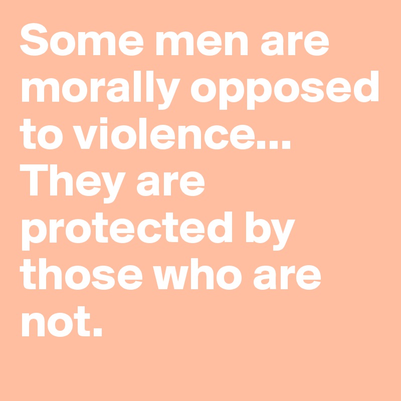 Some men are morally opposed to violence...
They are protected by those who are not.