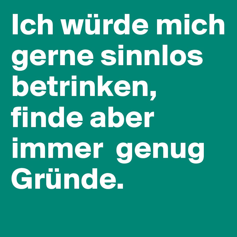 Ich würde mich gerne sinnlos betrinken, finde aber immer  genug Gründe.